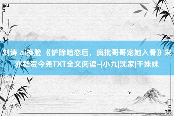 刘涛 ai换脸 《铲除暗恋后，疯批哥哥宠她入骨》宋亦凝贺今尧TXT全文阅读~|小九|沈家|干妹妹