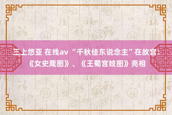 三上悠亚 在线av “千秋佳东说念主”在故宫：《女史箴图》、《王蜀宫妓图》亮相