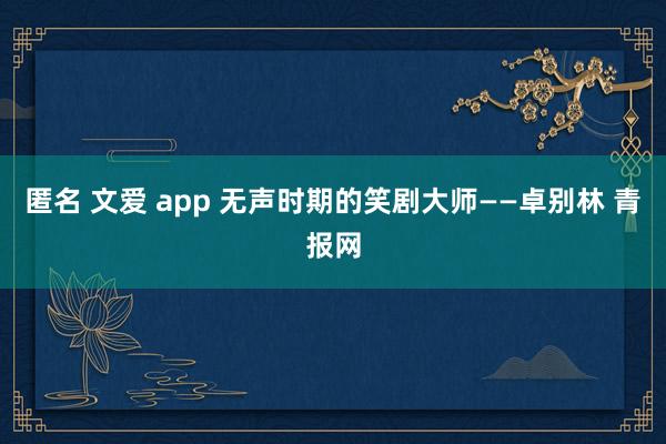 匿名 文爱 app 无声时期的笑剧大师——卓别林 青报网