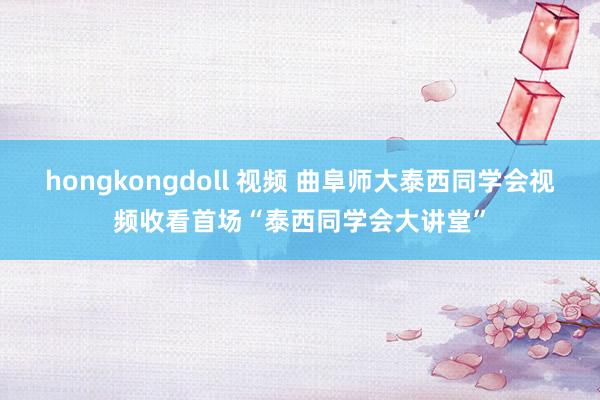 hongkongdoll 视频 曲阜师大泰西同学会视频收看首场“泰西同学会大讲堂”