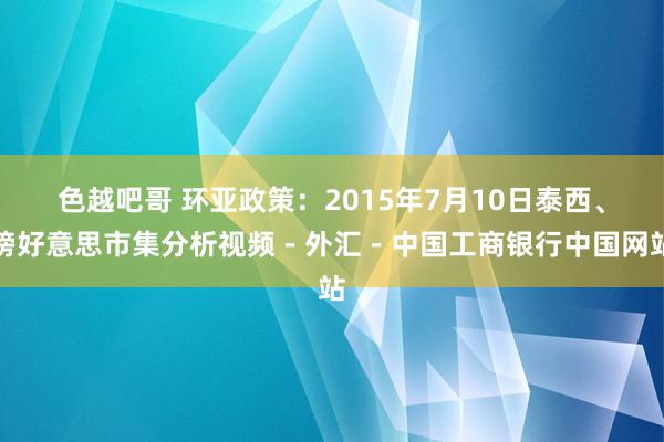 色越吧哥 环亚政策：2015年7月10日泰西、镑好意思市集分析视频－外汇－中国工商银行中国网站