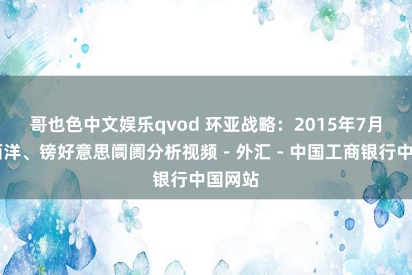 哥也色中文娱乐qvod 环亚战略：2015年7月29日西洋、镑好意思阛阓分析视频－外汇－中国工商银行中国网站