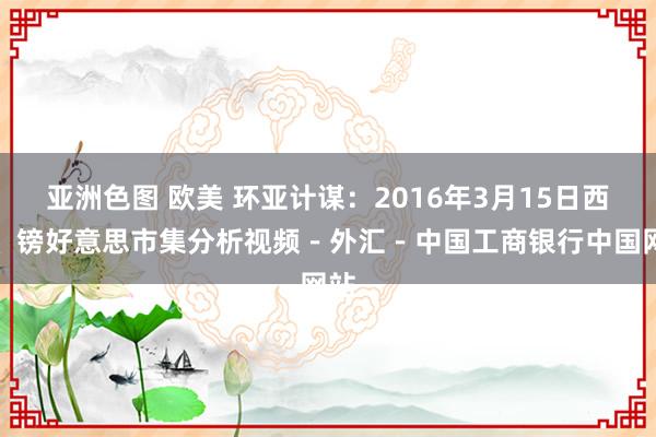 亚洲色图 欧美 环亚计谋：2016年3月15日西洋、镑好意思市集分析视频－外汇－中国工商银行中国网站