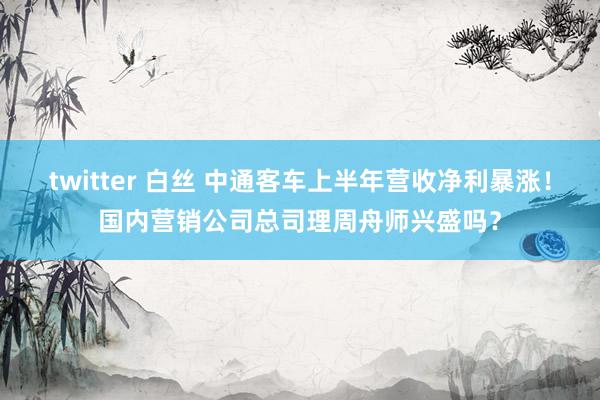 twitter 白丝 中通客车上半年营收净利暴涨！国内营销公司总司理周舟师兴盛吗？