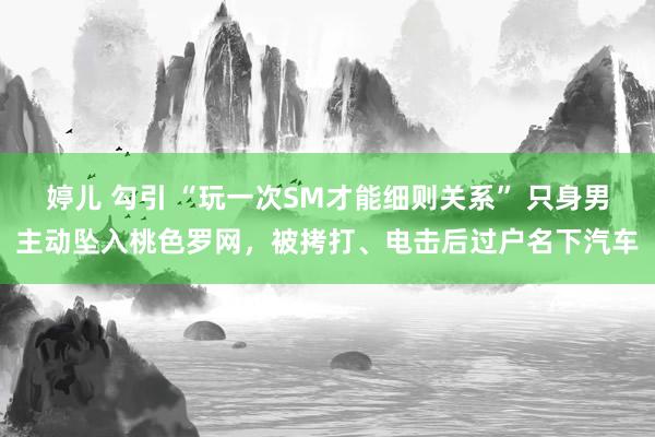 婷儿 勾引 “玩一次SM才能细则关系” 只身男主动坠入桃色罗网，被拷打、电击后过户名下汽车