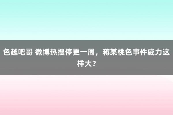 色越吧哥 微博热搜停更一周，蒋某桃色事件威力这样大？