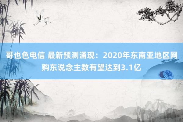 哥也色电信 最新预测涌现：2020年东南亚地区网购东说念主数有望达到3.1亿