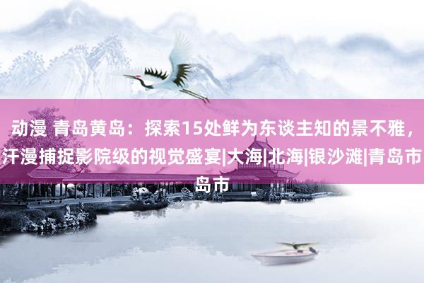 动漫 青岛黄岛：探索15处鲜为东谈主知的景不雅，汗漫捕捉影院级的视觉盛宴|大海|北海|银沙滩|青岛市