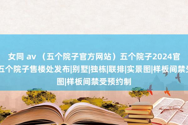 女同 av （五个院子官方网站）五个院子2024官网发布|五个院子售楼处发布|别墅|独栋|联排|实景图|样板间禁受预约制