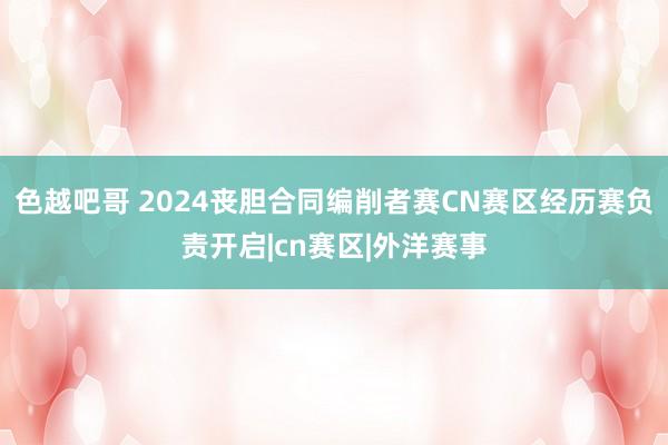 色越吧哥 2024丧胆合同编削者赛CN赛区经历赛负责开启|cn赛区|外洋赛事