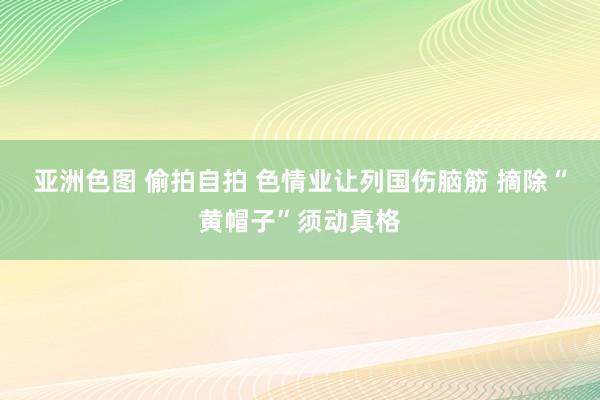 亚洲色图 偷拍自拍 色情业让列国伤脑筋 摘除“黄帽子”须动真格