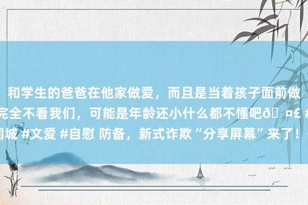 和学生的爸爸在他家做爱，而且是当着孩子面前做爱，太刺激了，孩子完全不看我们，可能是年龄还小什么都不懂吧🤣 #同城 #文爱 #自慰 防备，新式诈欺“分享屏幕”来了！千万别“分享”了你的钱包