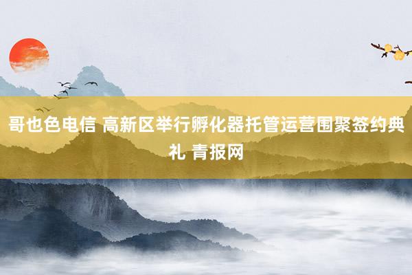 哥也色电信 高新区举行孵化器托管运营围聚签约典礼 青报网