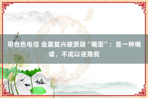 哥也色电信 金晨复兴被质疑“嘴歪”：是一种嘲谑，不成以诬蔑我