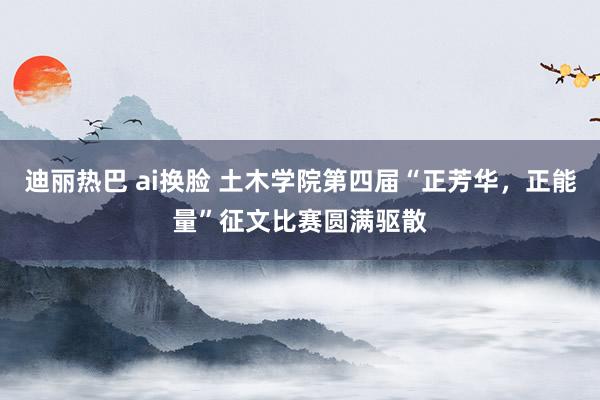 迪丽热巴 ai换脸 土木学院第四届“正芳华，正能量”征文比赛圆满驱散