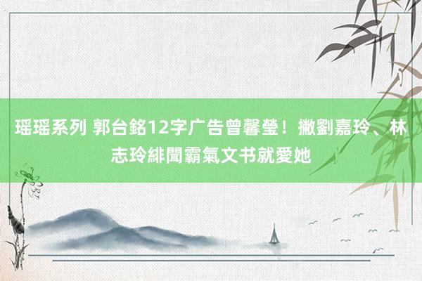 瑶瑶系列 郭台銘12字广告曾馨瑩！撇劉嘉玲、林志玲緋聞　霸氣文书就愛她