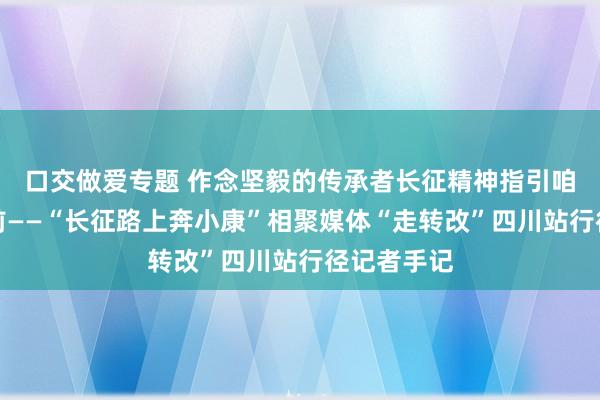 口交做爱专题 作念坚毅的传承者长征精神指引咱们一起上前——“长征路上奔小康”相聚媒体“走转改”四川站行径记者手记