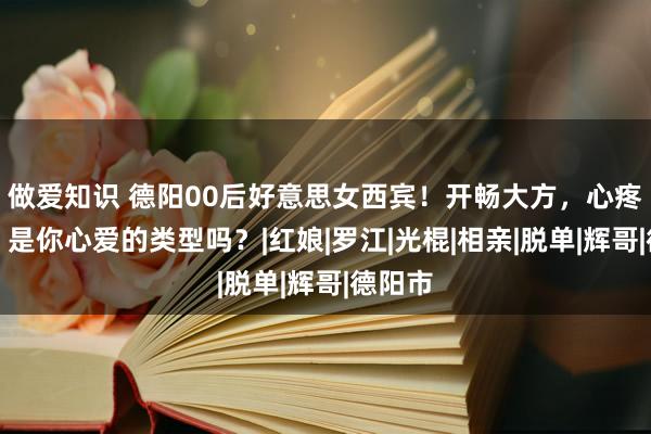 做爱知识 德阳00后好意思女西宾！开畅大方，心疼生存，是你心爱的类型吗？|红娘|罗江|光棍|相亲|脱单|辉哥|德阳市