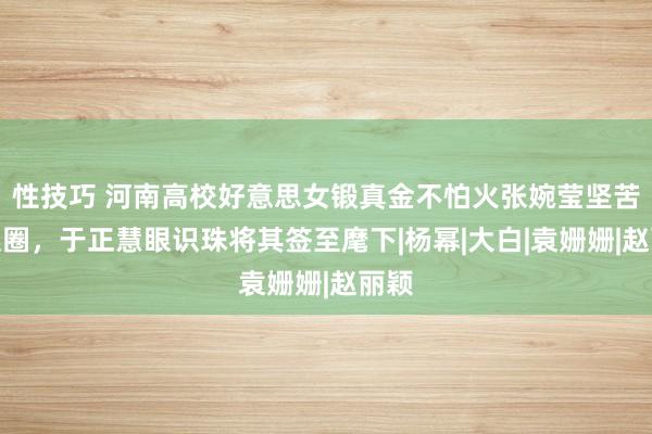 性技巧 河南高校好意思女锻真金不怕火张婉莹坚苦文娱圈，于正慧眼识珠将其签至麾下|杨幂|大白|袁姗姗|赵丽颖