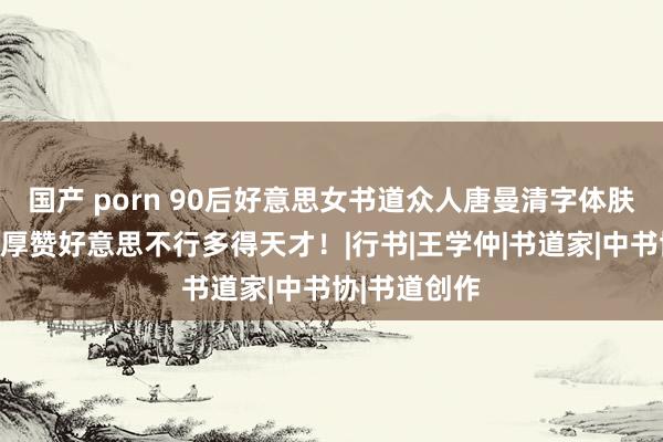 国产 porn 90后好意思女书道众人唐曼清字体肤浅大方，淳厚赞好意思不行多得天才！|行书|王学仲|书道家|中书协|书道创作