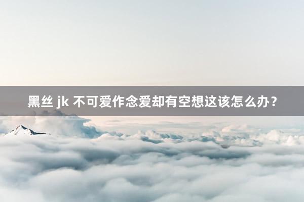 黑丝 jk 不可爱作念爱却有空想这该怎么办？