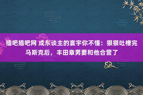 插吧插吧网 成东谈主的寰宇你不懂：狠狠吐槽完马斯克后，丰田章男要和他合营了