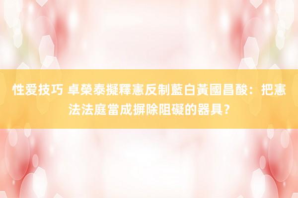 性爱技巧 卓榮泰擬釋憲反制藍白　黃國昌酸：把憲法法庭當成摒除阻礙的器具？