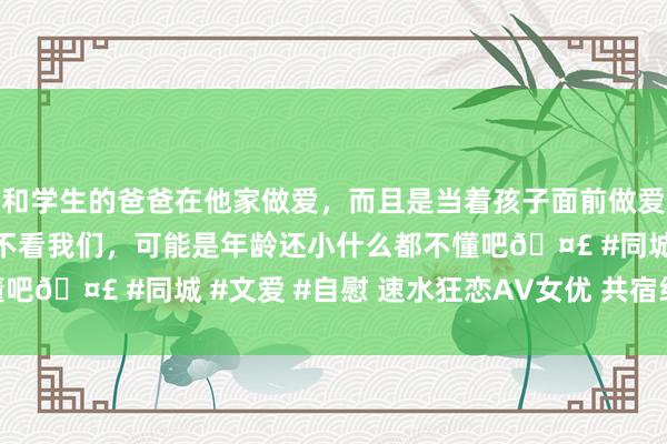 和学生的爸爸在他家做爱，而且是当着孩子面前做爱，太刺激了，孩子完全不看我们，可能是年龄还小什么都不懂吧🤣 #同城 #文爱 #自慰 速水狂恋AV女优 共宿纯看DVD