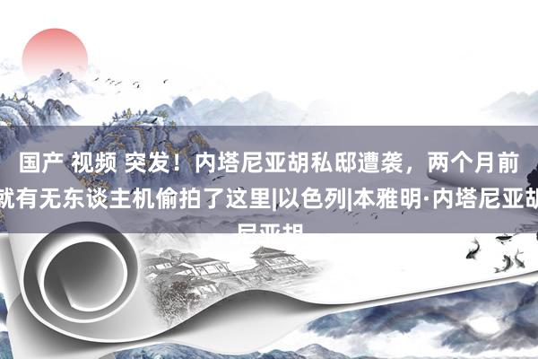 国产 视频 突发！内塔尼亚胡私邸遭袭，两个月前就有无东谈主机偷拍了这里|以色列|本雅明·内塔尼亚胡