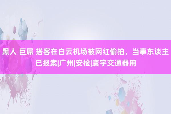 黑人 巨屌 搭客在白云机场被网红偷拍，当事东谈主已报案|广州|安检|寰宇交通器用