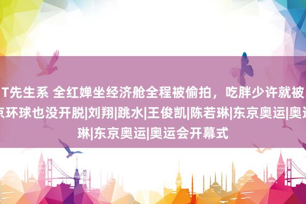 T先生系 全红婵坐经济舱全程被偷拍，吃胖少许就被嘲，游北京环球也没开脱|刘翔|跳水|王俊凯|陈若琳|东京奥运|奥运会开幕式