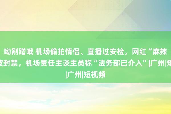 呦剐蹭哦 机场偷拍情侣、直播过安检，网红“麻辣烫”被封禁，机场责任主谈主员称“法务部已介入”|广州|短视频