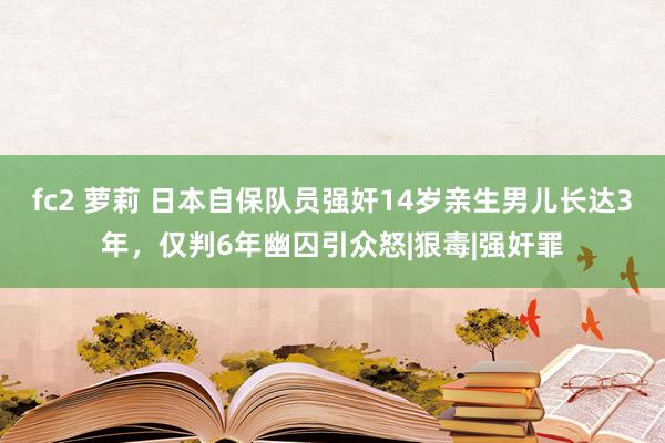 fc2 萝莉 日本自保队员强奸14岁亲生男儿长达3年，仅判6年幽囚引众怒|狠毒|强奸罪