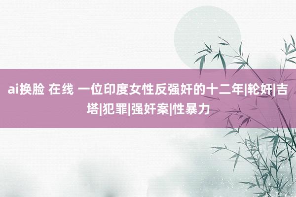 ai换脸 在线 一位印度女性反强奸的十二年|轮奸|吉塔|犯罪|强奸案|性暴力