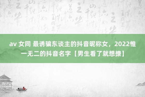 av 女同 最诱骗东谈主的抖音昵称女，2022惟一无二的抖音名字【男生看了就想撩】