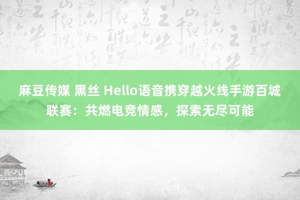 麻豆传媒 黑丝 Hello语音携穿越火线手游百城联赛：共燃电竞情感，探索无尽可能