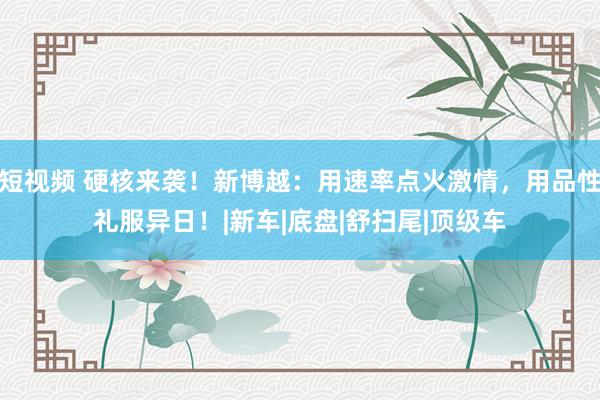 短视频 硬核来袭！新博越：用速率点火激情，用品性礼服异日！|新车|底盘|舒扫尾|顶级车