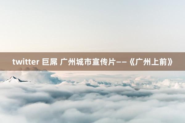 twitter 巨屌 广州城市宣传片——《广州上前》