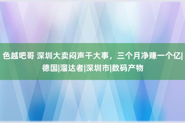 色越吧哥 深圳大卖闷声干大事，三个月净赚一个亿|德国|溜达者|深圳市|数码产物