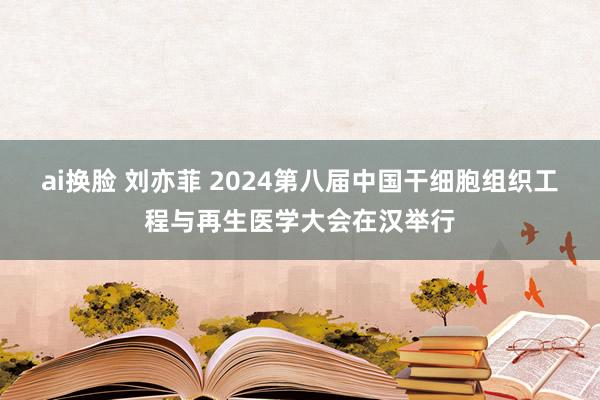 ai换脸 刘亦菲 2024第八届中国干细胞组织工程与再生医学大会在汉举行