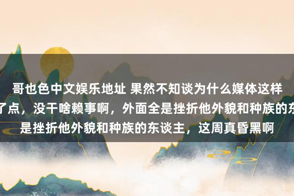 哥也色中文娱乐地址 果然不知谈为什么媒体这样黑小熊，他也就嘴碎了点，没干啥赖事啊，外面全是挫折他外貌和种族的东谈主，这周真昏黑啊