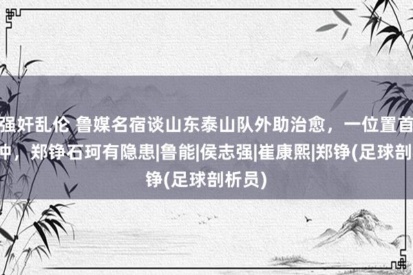 强奸乱伦 鲁媒名宿谈山东泰山队外助治愈，一位置首当其冲，郑铮石珂有隐患|鲁能|侯志强|崔康熙|郑铮(足球剖析员)