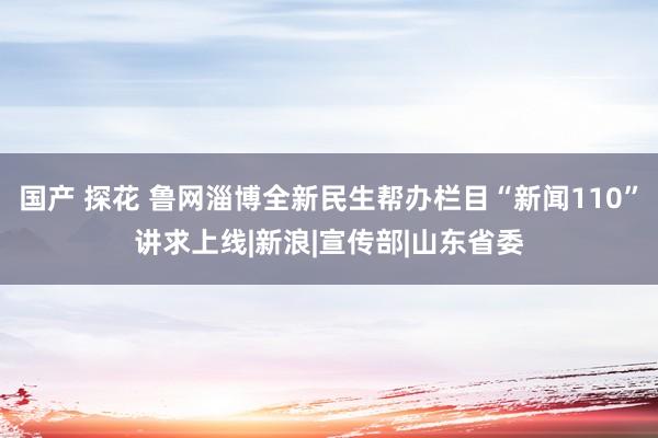 国产 探花 鲁网淄博全新民生帮办栏目“新闻110”讲求上线|新浪|宣传部|山东省委