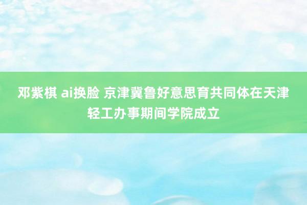 邓紫棋 ai换脸 京津冀鲁好意思育共同体在天津轻工办事期间学院成立