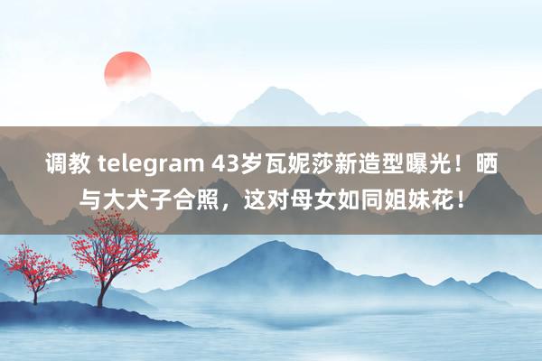 调教 telegram 43岁瓦妮莎新造型曝光！晒与大犬子合照，这对母女如同姐妹花！