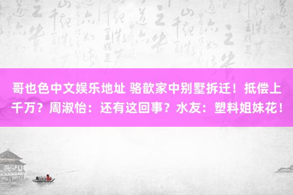 哥也色中文娱乐地址 骆歆家中别墅拆迁！抵偿上千万？周淑怡：还有这回事？水友：塑料姐妹花！