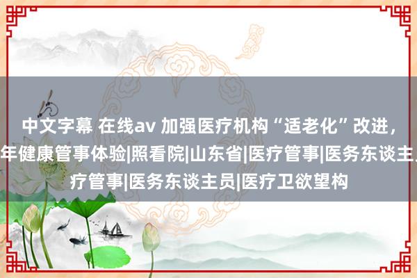 中文字幕 在线av 加强医疗机构“适老化”改进，山东全面栽培老年健康管事体验|照看院|山东省|医疗管事|医务东谈主员|医疗卫欲望构