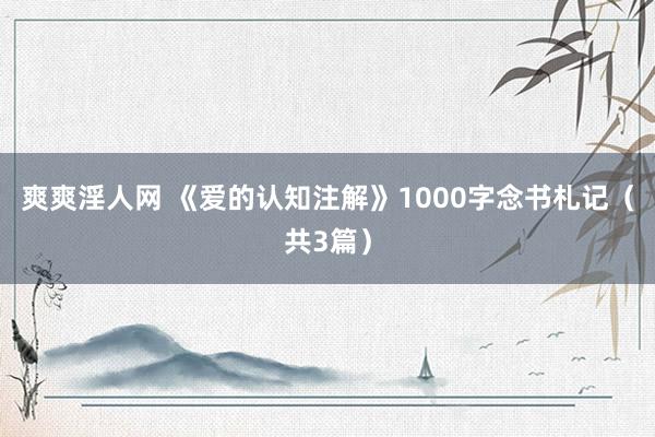 爽爽淫人网 《爱的认知注解》1000字念书札记（共3篇）