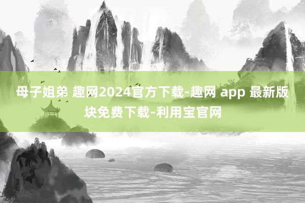 母子姐弟 趣网2024官方下载-趣网 app 最新版块免费下载-利用宝官网