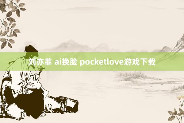 刘亦菲 ai换脸 pocketlove游戏下载